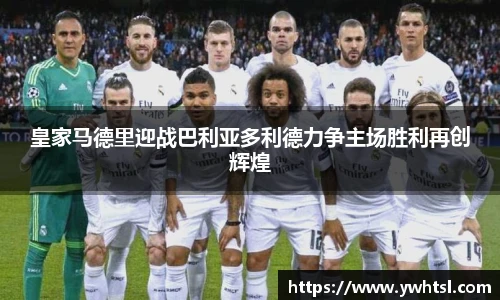 皇家马德里迎战巴利亚多利德力争主场胜利再创辉煌